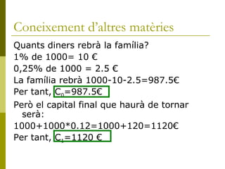 Coneixement d’altres matèries Quants diners rebrà la família? 1% de 1000= 10 € 0,25% de 1000 = 2.5 € La família rebrà 1000-10-2.5=987.5€ Per tant, C 0 =987.5€ Però el capital final que haurà de tornar serà:  1000+1000*0.12=1000+120=1120€ Per tant, C 1 =1120 € 