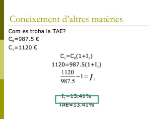 Coneixement d’altres matèries Com es troba la TAE? C 0 =987.5 € C 1 =1120 € C 1 =C 0 (1+I 1 ) 1120=987.5(1+I 1 ) I 1 =13.41% TAE=13.41% 