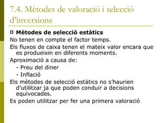 7.4. Mètodes de valoració i selecció d’inversions Mètodes de selecció estàtics No tenen en compte el factor temps. Els fluxos de caixa tenen el mateix valor encara que es produeixin en diferents moments. Aproximació a causa de: - Preu del diner - Inflació Els mètodes de selecció estàtics no s’haurien d’utilitzar ja que poden conduir a decisions equivocades.  Es poden utilitzar per fer una primera valoració 