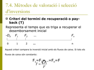 7.4. Mètodes de valoració i selecció d’inversions Criteri del termini de recuperació o pay-back (T) Representa el temps que es triga a recuperar el desemborsament inicial -D 0 F 1 F 2 …   F n 0 1 2  …   n Aquest criteri compara la inversió inicial amb els fluxos de caixa. Si tots els fluxos de caixa són constants: F 1 =F 2 =…=F n =F 
