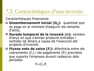 7.2. Característiques d’una inversió Característiques financeres: Desemborsament inicial (D 0 ):   quantitat que es paga en el moment d’adquirir els elments d’actiu. Durada temporal de la inversió (n):  nombre d’anys en que s’aniran produint entrades i sortides de diners a causa de l’execució del projecte d’inversió Fluxos nets de caixa (F i ):  diferència entre els cobraments (C i ) i els pagaments (P i ) previstos que suporta l’empresa durant cadascun dels períodes  F i =C i -P i 