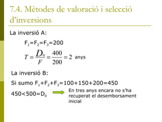 7.4. Mètodes de valoració i selecció d’inversions La inversió A:  F 1 =F 2 =F 3 =200 anys La inversió B: Si sumo F 1 +F 2 +F 3 =100+150+200=450 450<500=D 0 En tres anys encara no s’ha recuperat el desemborsament inicial 