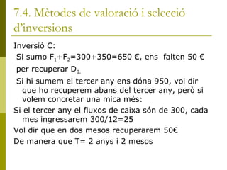 7.4. Mètodes de valoració i selecció d’inversions Inversió C: Si sumo F 1 +F 2 =300+350=650 €, ens  falten 50 € per recuperar D 0. Si hi sumem el tercer any ens dóna 950, vol dir que ho recuperem abans del tercer any, però si volem concretar una mica més: Si el tercer any el fluxos de caixa són de 300, cada mes ingressarem 300/12=25 Vol dir que en dos mesos recuperarem 50€ De manera que T= 2 anys i 2 mesos 