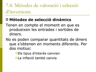 7.4. Mètodes de valoració i selecció d’inversions Mètodes de selecció dinàmics Tenen en compte el moment en que es produeixen les entrades i sortides de diners. No es poden comparar quantitats de diners que s’obtenen en moments diferents. Per dos motius: Els tipus d’interès canvien La inflació també canvia 