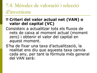 7.4. Mètodes de valoració i selecció d’inversions Criteri del valor actual net (VAN) o valor del capital (VC) Consisteix a actualitzar tots els fluxos de nets de caixa al moment actual (moment zero) i obtenir el valor del capital en aquest moment. S’ha de fixar una taxa d’actualització, la realitat ens diu que aquesta taxa canvia cada any, per tant la fórmula més general del VAN serà: 