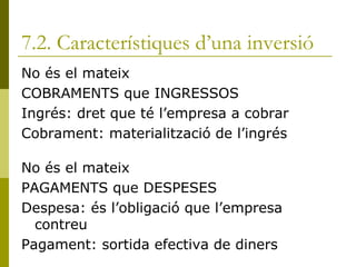 7.2. Característiques d’una inversió No és el mateix COBRAMENTS que INGRESSOS Ingrés: dret que té l’empresa a cobrar Cobrament: materialització de l’ingrés No és el mateix PAGAMENTS que DESPESES Despesa: és l’obligació que l’empresa contreu Pagament: sortida efectiva de diners 