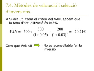 7.4. Mètodes de valoració i selecció d’inversions Si ara utilitzem el criteri del VAN, sabem que la taxa d’actualització és i=3% Com que VAN<0  No és aconsellable fer la inversió 