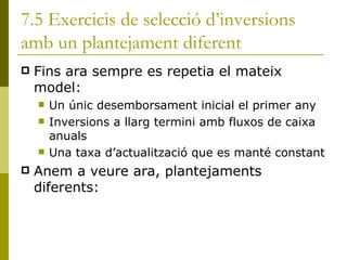 7.5 Exercicis de selecció d’inversions amb un plantejament diferent Fins ara sempre es repetia el mateix model: Un únic desemborsament inicial el primer any Inversions a llarg termini amb fluxos de caixa anuals Una taxa d’actualització que es manté constant Anem a veure ara, plantejaments diferents: 