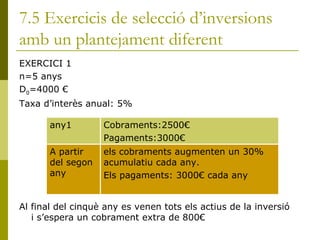 7.5 Exercicis de selecció d’inversions amb un plantejament diferent EXERCICI 1 n=5 anys D 0 =4000 € Taxa d’interès anual: 5% Al final del cinquè any es venen tots els actius de la inversió i s’espera un cobrament extra de 800€ any1 Cobraments:2500€ Pagaments:3000€ A partir del segon any els cobraments augmenten un 30% acumulatiu cada any. Els pagaments: 3000€ cada any 