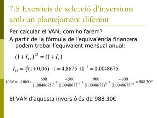 7.5 Exercicis de selecció d’inversions amb un plantejament diferent Per calcular el VAN, com ho farem? A partir de la fórmula de l’equivalència financera podem trobar l’equivalent mensual anual: El VAN d’aquesta inversió és de 988,30€ 