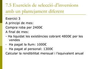 7.5 Exercicis de selecció d’inversions amb un plantejament diferent Exercici 3 A principi de mes: Compra roba per 2400€ A final de mes:  - Ha liquidat les existències cobrant 4800€ per les vendes Ha pagat la llum: 1000€ Ha pagat al personal: 1300€ Calcular la rendibilitat mensual i l’equivalent anual  