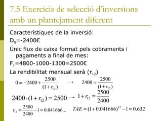 7.5 Exercicis de selecció d’inversions amb un plantejament diferent Característiques de la inversió: D 0 =-2400€ Únic flux de caixa format pels cobraments i pagaments a final de mes:  F 1 =4800-1000-1300=2500€ La rendibilitat mensual serà (r 12 ) 