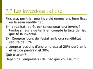 7.7 Les inversions i el risc Fins ara, per triar una inversió només ens hem fixat en la seva rendibilitat. En la realitat, però, per seleccionar una inversió també s’hauria de tenir en compte la taxa de risc que té la inversió. Ex: Comprar bons de l’estat amb una rendiblitat segura del 3% o comprar accions d’una empresa al 20% però amb el risc de perdre’n el 30% Què triarem? Depèn de l’empresari i del risc que vol assumir. 