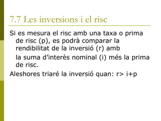 7.7 Les inversions i el risc Si es mesura el risc amb una taxa o prima de risc (p), es podrà comparar la rendibilitat de la inversió (r) amb  la suma d’interès nominal (i) més la prima de risc. Aleshores triaré la inversió quan: r> i+p  