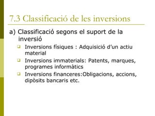 7.3 Classificació de les inversions a) Classificació segons el suport de la inversió Inversions físiques : Adquisició d’un actiu material Inversions immaterials: Patents, marques, programes informàtics Inversions financeres:Obligacions, accions, dipòsits bancaris etc. 
