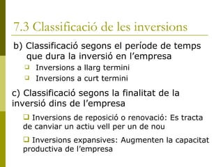 7.3 Classificació de les inversions b) Classificació segons el període de temps que dura la inversió en l’empresa Inversions a llarg termini Inversions a curt termini c) Classificació segons la finalitat de la inversió dins de l’empresa Inversions de reposició o renovació: Es tracta de canviar un actiu vell per un de nou Inversions expansives: Augmenten la capacitat productiva de l’empresa 