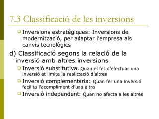 7.3 Classificació de les inversions Inversions estratègiques: Inversions de modernització, per adaptar l’empresa als canvis tecnològics d) Classificació segons la relació de la inversió amb altres inversions Inversió substitutiva.  Quan el fet d’efectuar una inversió et limita la realització d’altres Inversió complementària:  Quan fer una inversió facilita l’acompliment d’una altra Inversió independent:  Quan no afecta a les altres 