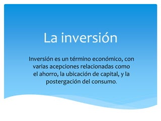 La inversión
Inversión es un término económico, con
varias acepciones relacionadas como
el ahorro, la ubicación de capital, y la
postergación del consumo.
 