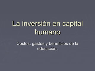 La inversión en capitalLa inversión en capital
humanohumano
Costos, gastos y beneficios de laCostos, gastos y beneficios de la
educación.educación.
 