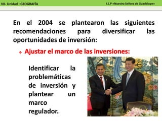 En el 2004 se plantearon las siguientes
recomendaciones para diversificar las
oportunidades de inversión:
Identificar la
problemáticas
de inversión y
plantear un
marco
regulador.
VII- Unidad : GEOGRAFÍA I.E.P «Nuestra Señora de Guadalupe»
 
