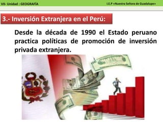 Desde la década de 1990 el Estado peruano
practica políticas de promoción de inversión
privada extranjera.
3.- Inversión Extranjera en el Perú:
VII- Unidad : GEOGRAFÍA I.E.P «Nuestra Señora de Guadalupe»
 