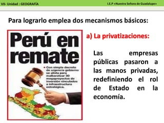 Para lograrlo emplea dos mecanismos básicos:
Las empresas
públicas pasaron a
las manos privadas,
redefiniendo el rol
de Estado en la
economía.
VII- Unidad : GEOGRAFÍA I.E.P «Nuestra Señora de Guadalupe»
 