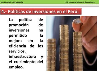 La política de
promoción de
inversiones ha
permitido la
mejora en la
eficiencia de los
servicios,
infraestructura y
el crecimiento del
empleo.
4.- Políticas de inversiones en el Perú:
VII- Unidad : GEOGRAFÍA I.E.P «Nuestra Señora de Guadalupe»
 