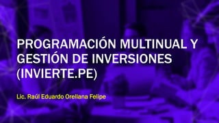PROGRAMACIÓN MULTINUAL Y
GESTIÓN DE INVERSIONES
(INVIERTE.PE)
Lic. Raúl Eduardo Orellana Felipe
 