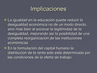 ImplicacionesImplicaciones
► La igualdad en la educación puede reducir laLa igualdad en la educación puede reducir la
desigualdad económica no de un modo directo,desigualdad económica no de un modo directo,
sino más bien al socavar la legitimidad de lasino más bien al socavar la legitimidad de la
desigualdad, mejorando así la posibilidad de unadesigualdad, mejorando así la posibilidad de una
completa reorganización de las institucionescompleta reorganización de las instituciones
económicas.económicas.
► En la formulación del capital humano laEn la formulación del capital humano la
distribución de la renta sólo está determinada pordistribución de la renta sólo está determinada por
las condiciones de la oferta de trabajo.las condiciones de la oferta de trabajo.
 