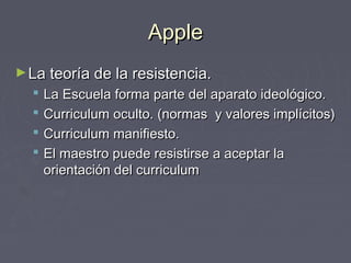 AppleApple
►La teoría de la resistencia.La teoría de la resistencia.
 La Escuela forma parte del aparato ideológico.La Escuela forma parte del aparato ideológico.
 Curriculum oculto. (normas y valores implícitos)Curriculum oculto. (normas y valores implícitos)
 Curriculum manifiesto.Curriculum manifiesto.
 El maestro puede resistirse a aceptar laEl maestro puede resistirse a aceptar la
orientación del curriculumorientación del curriculum
 
