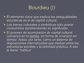 Bourdieu (I)Bourdieu (I)
► El elemento clave que explica las desigualdadesEl elemento clave que explica las desigualdades
educativas es el de capital cultural.educativas es el de capital cultural.
► Los bienes culturales o simbólicos sólo puedeLos bienes culturales o simbólicos sólo puede
consumirlos aprehendiendo su significado.consumirlos aprehendiendo su significado.
► El proceso de acumulación de capital culturalEl proceso de acumulación de capital cultural
comienza en lacomienza en la familiafamilia, en forma de inversión en, en forma de inversión en
tiempo. Actúa, por tanto, como un sistema detiempo. Actúa, por tanto, como un sistema de
disposiciones internalizadas que median entre lasdisposiciones internalizadas que median entre las
estructuras sociales y la actividad práctica. A esoestructuras sociales y la actividad práctica. A eso
le llamó “le llamó “habitus”habitus”
 