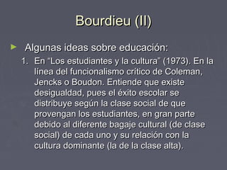 Bourdieu (II)Bourdieu (II)
► Algunas ideas sobre educación:Algunas ideas sobre educación:
1.1. En “Los estudiantes y la cultura” (1973). En laEn “Los estudiantes y la cultura” (1973). En la
línea del funcionalismo crítico de Coleman,línea del funcionalismo crítico de Coleman,
Jencks o Boudon. Entiende que existeJencks o Boudon. Entiende que existe
desigualdad, pues el éxito escolar sedesigualdad, pues el éxito escolar se
distribuye según la clase social de quedistribuye según la clase social de que
provengan los estudiantes, en gran parteprovengan los estudiantes, en gran parte
debido al diferente bagaje cultural (de clasedebido al diferente bagaje cultural (de clase
social) de cada uno y su relación con lasocial) de cada uno y su relación con la
cultura dominante (la de la clase alta).cultura dominante (la de la clase alta).
 