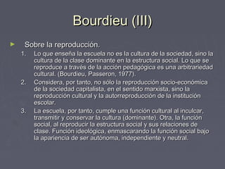 Bourdieu (III)Bourdieu (III)
► Sobre la reproducción.Sobre la reproducción.
1.1. Lo que enseña la escuela no es la cultura de la sociedad, sino laLo que enseña la escuela no es la cultura de la sociedad, sino la
cultura de la clase dominante en la estructura social. Lo que secultura de la clase dominante en la estructura social. Lo que se
reproduce a través de la acción pedagógica es una arbitrariedadreproduce a través de la acción pedagógica es una arbitrariedad
cultural. (Bourdieu, Passeron, 1977).cultural. (Bourdieu, Passeron, 1977).
2.2. Considera, por tanto, no sólo la reproducción socio-económicaConsidera, por tanto, no sólo la reproducción socio-económica
de la sociedad capitalista, en el sentido marxista, sino lade la sociedad capitalista, en el sentido marxista, sino la
reproducción cultural y la autorreproducción de la instituciónreproducción cultural y la autorreproducción de la institución
escolar.escolar.
3.3. La escuela, por tanto, cumple una función cultural al inculcar,La escuela, por tanto, cumple una función cultural al inculcar,
transmitir y conservar la cultura (dominante). Otra, la funcióntransmitir y conservar la cultura (dominante). Otra, la función
social, al reproducir la estructura social y sus relaciones desocial, al reproducir la estructura social y sus relaciones de
clase. Función ideológica, enmascarando la función social bajoclase. Función ideológica, enmascarando la función social bajo
la apariencia de ser autónoma, independiente y neutral.la apariencia de ser autónoma, independiente y neutral.
 