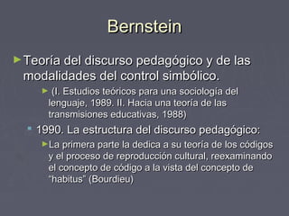BernsteinBernstein
►Teoría del discurso pedagógico y de lasTeoría del discurso pedagógico y de las
modalidades del control simbólico.modalidades del control simbólico.
► (I. Estudios teóricos para una sociología del(I. Estudios teóricos para una sociología del
lenguaje, 1989. II. Hacia una teoría de laslenguaje, 1989. II. Hacia una teoría de las
transmisiones educativas, 1988)transmisiones educativas, 1988)
 1990. La estructura del discurso pedagógico:1990. La estructura del discurso pedagógico:
►La primera parte la dedica a su teoría de los códigosLa primera parte la dedica a su teoría de los códigos
y el proceso de reproducción cultural, reexaminandoy el proceso de reproducción cultural, reexaminando
el concepto de código a la vista del concepto deel concepto de código a la vista del concepto de
“habitus” (Bourdieu)“habitus” (Bourdieu)
 