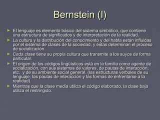 Bernstein (I)Bernstein (I)
► El lenguaje es elemento básico del sistema simbólico, que contieneEl lenguaje es elemento básico del sistema simbólico, que contiene
una estructura de significados y de interpretación de la realidad.una estructura de significados y de interpretación de la realidad.
► La cultura y la distribución del conocimiento y del habla están influidasLa cultura y la distribución del conocimiento y del habla están influidas
por el sistema de clases de la sociedad, y éstas determinan el procesopor el sistema de clases de la sociedad, y éstas determinan el proceso
de socialización.de socialización.
► Cada clase tiene su propia cultura que transmite a los suyos de formaCada clase tiene su propia cultura que transmite a los suyos de forma
particular.particular.
► El origen de los códigos lingüísticos está en la familia como agente deEl origen de los códigos lingüísticos está en la familia como agente de
socialización, con sus sistemas de valores, de pautas de interacción,socialización, con sus sistemas de valores, de pautas de interacción,
etc, y de su ambiente social general. (las estructuras verbales de suetc, y de su ambiente social general. (las estructuras verbales de su
lenguaje, las pautas de interacción y las formas de enfrentarse a lalenguaje, las pautas de interacción y las formas de enfrentarse a la
realidad).realidad).
► Mientras que la clase media utiliza el código elaborado, la clase bajaMientras que la clase media utiliza el código elaborado, la clase baja
utiliza el restringido.utiliza el restringido.
 