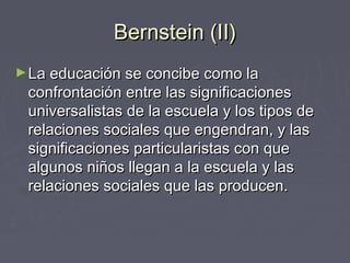 Bernstein (II)Bernstein (II)
►La educación se concibe como laLa educación se concibe como la
confrontación entre las significacionesconfrontación entre las significaciones
universalistas de la escuela y los tipos deuniversalistas de la escuela y los tipos de
relaciones sociales que engendran, y lasrelaciones sociales que engendran, y las
significaciones particularistas con quesignificaciones particularistas con que
algunos niños llegan a la escuela y lasalgunos niños llegan a la escuela y las
relaciones sociales que las producen.relaciones sociales que las producen.
 