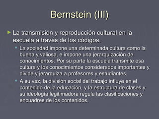 Bernstein (III)Bernstein (III)
► La transmisión y reproducción cultural en laLa transmisión y reproducción cultural en la
escuela a través de los códigos.escuela a través de los códigos.
 La sociedad impone una determinada cultura como laLa sociedad impone una determinada cultura como la
buena y valiosa, e impone una jerarquización debuena y valiosa, e impone una jerarquización de
conocimientos. Por su parte la escuela transmite esaconocimientos. Por su parte la escuela transmite esa
cultura y los conocimientos considerados importantes ycultura y los conocimientos considerados importantes y
divide y jerarquiza a profesores y estudiantes.divide y jerarquiza a profesores y estudiantes.
 A su vez, la división social del trabajo influye en elA su vez, la división social del trabajo influye en el
contenido de la educación, y la estructura de clases ycontenido de la educación, y la estructura de clases y
su ideología legitimadora regula las clasificaciones ysu ideología legitimadora regula las clasificaciones y
encuadres de los contenidos.encuadres de los contenidos.
 