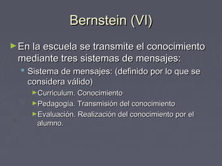 Bernstein (VI)Bernstein (VI)
►En la escuela se transmite el conocimientoEn la escuela se transmite el conocimiento
mediante tres sistemas de mensajes:mediante tres sistemas de mensajes:
 Sistema de mensajes: (definido por lo que seSistema de mensajes: (definido por lo que se
considera válido)considera válido)
►Curriculum. ConocimientoCurriculum. Conocimiento
►Pedagogía. Transmisión del conocimientoPedagogía. Transmisión del conocimiento
►Evaluación. Realización del conocimiento por elEvaluación. Realización del conocimiento por el
alumno.alumno.
 