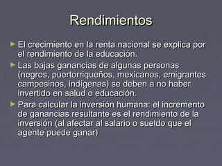RendimientosRendimientos
► El crecimiento en la renta nacional se explica porEl crecimiento en la renta nacional se explica por
el rendimiento de la educación.el rendimiento de la educación.
► Las bajas ganancias de algunas personasLas bajas ganancias de algunas personas
(negros, puertorriqueños, mexicanos, emigrantes(negros, puertorriqueños, mexicanos, emigrantes
campesinos, indígenas) se deben a no habercampesinos, indígenas) se deben a no haber
invertido en salud o educación.invertido en salud o educación.
► Para calcular la inversión humana: el incrementoPara calcular la inversión humana: el incremento
de ganancias resultante es el rendimiento de lade ganancias resultante es el rendimiento de la
inversión (al afectar al salario o sueldo que elinversión (al afectar al salario o sueldo que el
agente puede ganar)agente puede ganar)
 