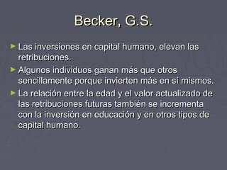 Becker, G.S.Becker, G.S.
► Las inversiones en capital humano, elevan lasLas inversiones en capital humano, elevan las
retribuciones.retribuciones.
► Algunos individuos ganan más que otrosAlgunos individuos ganan más que otros
sencillamente porque invierten más en sí mismos.sencillamente porque invierten más en sí mismos.
► La relación entre la edad y el valor actualizado deLa relación entre la edad y el valor actualizado de
las retribuciones futuras también se incrementalas retribuciones futuras también se incrementa
con la inversión en educación y en otros tipos decon la inversión en educación y en otros tipos de
capital humano.capital humano.
 