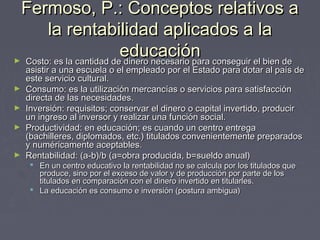 Fermoso, P.: Conceptos relativos aFermoso, P.: Conceptos relativos a
la rentabilidad aplicados a lala rentabilidad aplicados a la
educacióneducación► Costo: es la cantidad de dinero necesario para conseguir el bien deCosto: es la cantidad de dinero necesario para conseguir el bien de
asistir a una escuela o el empleado por el Estado para dotar al país deasistir a una escuela o el empleado por el Estado para dotar al país de
este servicio cultural.este servicio cultural.
► Consumo: es la utilización mercancías o servicios para satisfacciónConsumo: es la utilización mercancías o servicios para satisfacción
directa de las necesidades.directa de las necesidades.
► Inversión: requisitos; conservar el dinero o capital invertido, producirInversión: requisitos; conservar el dinero o capital invertido, producir
un ingreso al inversor y realizar una función social.un ingreso al inversor y realizar una función social.
► Productividad: en educación; es cuando un centro entregaProductividad: en educación; es cuando un centro entrega
(bachilleres, diplomados, etc.) titulados convenientemente preparados(bachilleres, diplomados, etc.) titulados convenientemente preparados
y numéricamente aceptables.y numéricamente aceptables.
► Rentabilidad:Rentabilidad: (a-b)/b (a=obra producida, b=sueldo anual)(a-b)/b (a=obra producida, b=sueldo anual)
 En un centro educativo la rentabilidad no se calcula por los titulados queEn un centro educativo la rentabilidad no se calcula por los titulados que
produce, sino por el exceso de valor y de producción por parte de losproduce, sino por el exceso de valor y de producción por parte de los
titulados en comparación con el dinero invertido en titularles.titulados en comparación con el dinero invertido en titularles.
 La educación es consumo e inversión (postura ambigua)La educación es consumo e inversión (postura ambigua)
 