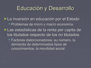 Educación y DesarrolloEducación y Desarrollo
►La inversión en educación por el EstadoLa inversión en educación por el Estado
 Problemas de micro y macro economía.Problemas de micro y macro economía.
►Las estadísticas de la renta per capita deLas estadísticas de la renta per capita de
los titulados respecto de los no titulados.los titulados respecto de los no titulados.
 Factores distorcionadores; su número, laFactores distorcionadores; su número, la
demanda de determinados tipos dedemanda de determinados tipos de
conocimientos, la movilidad social.conocimientos, la movilidad social.
 