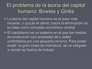 El problema de la teoría del capitalEl problema de la teoría del capital
humano: Bowles y Gintishumano: Bowles y Gintis
► La teoría del capital humano es el paso másLa teoría del capital humano es el paso más
reciente, y quizás el último, hacia la eliminación dereciente, y quizás el último, hacia la eliminación de
la clase como concepto económico central.la clase como concepto económico central.
► El capitalismo es un sistema en el que los mediosEl capitalismo es un sistema en el que los medios
de producción son propiedad de y estánde producción son propiedad de y están
controlados por una pequeña minoría. Para podercontrolados por una pequeña minoría. Para poder
existir, la gran masa de individuos, se ve obligadaexistir, la gran masa de individuos, se ve obligada
a vender su fuerza de trabajo.a vender su fuerza de trabajo.
 