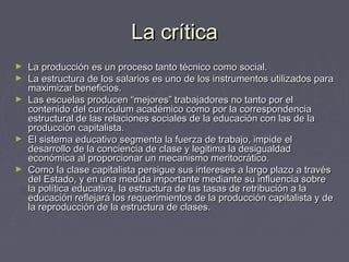 La críticaLa crítica
► La producción es un proceso tanto técnico como social.La producción es un proceso tanto técnico como social.
► La estructura de los salarios es uno de los instrumentos utilizados paraLa estructura de los salarios es uno de los instrumentos utilizados para
maximizar beneficios.maximizar beneficios.
► Las escuelas producen “mejores” trabajadores no tanto por elLas escuelas producen “mejores” trabajadores no tanto por el
contenido del currículum académico como por la correspondenciacontenido del currículum académico como por la correspondencia
estructural de las relaciones sociales de la educación con las de laestructural de las relaciones sociales de la educación con las de la
producción capitalista.producción capitalista.
► El sistema educativo segmenta la fuerza de trabajo, impide elEl sistema educativo segmenta la fuerza de trabajo, impide el
desarrollo de la conciencia de clase y legitima la desigualdaddesarrollo de la conciencia de clase y legitima la desigualdad
económica al proporcionar un mecanismo meritocrático.económica al proporcionar un mecanismo meritocrático.
► Como la clase capitalista persigue sus intereses a largo plazo a travésComo la clase capitalista persigue sus intereses a largo plazo a través
del Estado, y en una medida importante mediante su influencia sobredel Estado, y en una medida importante mediante su influencia sobre
la política educativa, la estructura de las tasas de retribución a lala política educativa, la estructura de las tasas de retribución a la
educación reflejará los requerimientos de la producción capitalista y deeducación reflejará los requerimientos de la producción capitalista y de
la reproducción de la estructura de clases.la reproducción de la estructura de clases.
 