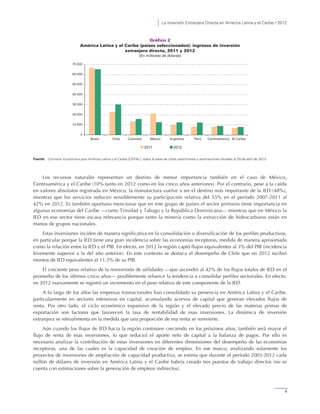 La Inversión Extranjera Directa en América Latina y el Caribe • 2012
9
Gráfico 2
América Latina y el Caribe (países seleccionados): ingresos de inversión
extranjera directa, 2011 y 2012
(En millones de dólares)
Fuente: Comisión Económica para América Latina y el Caribe (CEPAL), sobre la base de cifras preliminares y estimaciones oficiales al 29 de abril de 2013.
Los recursos naturales representan un destino de menor importancia también en el caso de México,
Centroamérica y el Caribe (10% tanto en 2012 como en los cinco años anteriores). Por el contrario, pese a la caída
en valores absolutos registrada en México, la manufactura vuelve a ser el destino más importante de la IED (48%),
mientras que los servicios reducen sensiblemente su participación relativa del 55% en el período 2007-2011 al
42% en 2012. Es también oportuno mencionar que en este grupo de países el sector primario tiene importancia en
algunas economías del Caribe —como Trinidad y Tabago y la República Dominicana— mientras que en México la
IED en ese sector tiene escasa relevancia porque tanto la minería como la extracción de hidrocarburos están en
manos de grupos nacionales.
Estas inversiones inciden de manera significativa en la consolidación o diversificación de los perfiles productivos,
en particular porque la IED tiene una gran incidencia sobre las economías receptoras, medida de manera aproximada
como la relación entre la IED y el PIB. En efecto, en 2012 la región captó flujos equivalentes al 3% del PIB (incidencia
levemente superior a la del año anterior). En este contexto se destaca el desempeño de Chile que en 2012 recibió
montos de IED equivalentes al 11,3% de su PIB.
El creciente peso relativo de la reinversión de utilidades —que ascendió al 42% de los flujos totales de IED en el
promedio de los últimos cinco años— posiblemente refuerce la tendencia a consolidar perfiles sectoriales. En efecto,
en 2012 nuevamente se registró un incremento en el peso relativo de este componente de la IED.
A lo largo de los años las empresas trasnacionales han consolidado su presencia en América Latina y el Caribe,
particularmente en sectores intensivos en capital, acumulando acervos de capital que generan elevados flujos de
renta. Por otro lado, el ciclo económico expansivo de la región y el elevado precio de las materias primas de
exportación son factores que favorecen la tasa de rentabilidad de esas inversiones. La dinámica de inversión
extranjera se retroalimenta en la medida que una proporción de esa renta se reinvierte.
Aún cuando los flujos de IED hacia la región continúen creciendo en los próximos años, también será mayor el
flujo de renta de esas inversiones, lo que reducirá el aporte neto de capital a la balanza de pagos. Por ello es
necesario analizar la contribución de estas inversiones en diferentes dimensiones del desempeño de las economías
receptoras, una de las cuales es la capacidad de creación de empleo. En ese marco, analizando solamente los
proyectos de inversiones de ampliación de capacidad productiva, se estima que durante el período 2003-2012 cada
millón de dólares de inversión en América Latina y el Caribe habría creado tres puestos de trabajo directos (no se
cuenta con estimaciones sobre la generación de empleos indirectos).
0
10 000
20 000
30 000
40 000
50 000
60 000
70 000
Brasil Chile Colombia México Argentina Perú Centroamérica El Caribe
2011 2012
 
