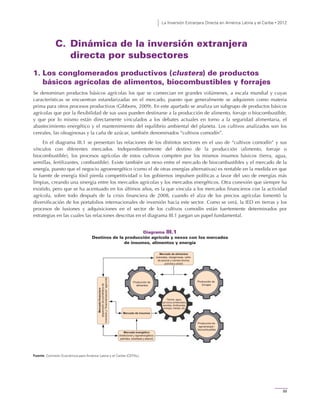 La Inversión Extranjera Directa en América Latina y el Caribe • 2012
99
C. Dinámica de la inversión extranjera
directa por subsectores
1. Los conglomerados productivos (clusters) de productos
básicos agrícolas de alimentos, biocombustibles y forrajes
Se denominan productos básicos agrícolas los que se comercian en grandes volúmenes, a escala mundial y cuyas
características se encuentran estandarizadas en el mercado, puesto que generalmente se adquieren como materia
prima para otros procesos productivos (Gibbons, 2009). En este apartado se analiza un subgrupo de productos básicos
agrícolas que por la flexibilidad de sus usos pueden destinarse a la producción de alimento, forraje o biocombustible,
y que por lo mismo están directamente vinculados a los debates actuales en torno a la seguridad alimentaria, el
abastecimiento energético y el mantenimiento del equilibrio ambiental del planeta. Los cultivos analizados son los
cereales, las oleaginosas y la caña de azúcar, también denominados “cultivos comodín”.
En el diagrama III.1 se presentan las relaciones de los distintos sectores en el uso de “cultivos comodín” y sus
vínculos con diferentes mercados. Independientemente del destino de la producción (alimento, forraje o
biocombustible), los procesos agrícolas de estos cultivos compiten por los mismos insumos básicos (tierra, agua,
semillas, fertilizantes, combustible). Existe también un nexo entre el mercado de biocombustibles y el mercado de la
energía, puesto que el negocio agroenergético (como el de otras energías alternativas) es rentable en la medida en que
la fuente de energía fósil pierda competitividad o los gobiernos impulsen políticas a favor del uso de energías más
limpias, creando una sinergia entre los mercados agrícolas y los mercados energéticos. Otra conexión que siempre ha
existido, pero que se ha acentuado en los últimos años, es la que vincula a los mercados financieros con la actividad
agrícola, sobre todo después de la crisis financiera de 2008, cuando el alza de los precios agrícolas fomentó la
diversificación de los portafolios internacionales de inversión hacia este sector. Como se verá, la IED en tierras y los
procesos de fusiones y adquisiciones en el sector de los cultivos comodín están fuertemente determinados por
estrategias en las cuales las relaciones descritas en el diagrama III.1 juegan un papel fundamental.
Diagrama III.1
Destinos de la producción agrícola y nexos con los mercados
de insumos, alimentos y energía
Fuente: Comisión Económica para América Latina y el Caribe (CEPAL).
Mercado de alimentos
(cereales, oleaginosas, caña
de azúcar y carnes bovina,
porcina y aviar)
Mercadofinanciero
(expansióndeportafoliosde
inversióny“financierización”agrícola)
Mercado de insumos
Producción de
alimentos
Producción de
forrajes
Tierras, agua,
servicios ambientales,
semillas, fertilizantes,
energía, trabajo, etc.
Producción de
agroenergía /
biocombustible
Mercado energético
(tradicional y agroenergético;
petróleo, biodiésel y etanol)
 