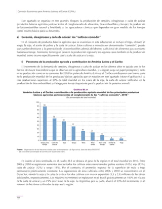 Comisión Económica para América Latina y el Caribe (CEPAL)
100
Este apartado se organiza en tres grandes bloques: la producción de cereales, oleaginosas y caña de azúcar
(productos básicos agrícolas pertenecientes al conglomerado de alimentos, biocombustibles y forraje); la producción
de biocombustibles (etanol y biodiésel), y las agrocadenas cárnicas que dependen en gran medida de los forrajes
como insumo básico para su desarrollo.
a) Cereales, oleaginosas y caña de azúcar: los “cultivos comodín”
En el conjunto de productos básicos agrícolas que se examinan en esta subsección se incluye el trigo, el maíz, el
sorgo, la soja, el aceite de palma y la caña de azúcar. Estos cultivos a menudo son denominados “comodín”, puesto
que pueden destinarse a la generación de biocombustibles además del destino tradicional de alimentos para consumo
humano o forraje. Asimismo, tienen gran peso en la producción regional y en algunos casos también en la producción
mundial, como ocurre específicamente con la caña de azúcar o la soja.
i) Panorama de la producción agrícola y contribución de América Latina y el Caribe
El incremento de la demanda de cereales, oleaginosas y caña de azúcar en los últimos años es quizás uno de los
hechos de mayor trascendencia que se observan en la agricultura mundial, y la región juega un papel protagónico tanto
en su producción como en su consumo. En 2010 los países de América Latina y el Caribe contribuyeron con buena parte
de la producción mundial de los productos básicos agrícolas que se estudian en este apartado (véase el gráfico III.11),
con producciones superiores al 50% de total mundial en los casos de la soja, la caña de azúcar (utilizadas en la
producción de biocombustibles) y el sorgo para forraje (importante para la producción de proteína animal).
Gráfico III.11
América Latina y el Caribe: contribución a la producción agrícola mundial de los principales productos
básicos agrícolas pertenecientes al conglomerado de los “cultivos comodín”, 2010 a
(En porcentajes del total mundial)
Fuente: Organización de las Naciones Unidas para la Alimentación y la Agricultura, base de datos FAOSTAT.
a
Se consideran porcentajes de contribución superiores al 5%.
En cuanto al área sembrada, en el cuadro III.3 se destaca el peso de la región en el total mundial en 2010. Entre
2006 y 2010 se registraron aumentos en casi todos los cultivos antes mencionados: palma aceitera (14%), soja (13%),
caña de azúcar (12%) y sorgo (11%). Por el contrario, el promedio regional de la superficie de maíz y trigo
permaneció prácticamente constante. Las expansiones de área cultivada entre 2006 y 2010 se concentraron en el
Cono Sur, siendo la soja y la caña de azúcar los dos cultivos con mayor expansión (5,3 y 2,8 millones de hectáreas
adicionales, respectivamente). Los mayores incrementos se registraron en el Brasil: prácticamente un 100% en el caso
de la caña de azúcar y un 25% en el caso de la soja. La Argentina, por su parte, abarcó el 53% del incremento en el
número de hectáreas cultivadas de soja en la región.
89
58
50
37
25
21
14
5 5
0
10
20
30
40
50
60
70
80
90
100
Sorgo para
forraje
Caña de
azúcar
Soja Sorgo Maíz Maíz
verde
Maíz para
forraje
Aceite de
palma
Trigo
 