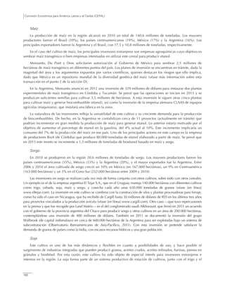 Comisión Económica para América Latina y el Caribe (CEPAL)
102
Maíz
La producción de maíz en la región alcanzó en 2010 un total de 140,6 millones de toneladas. Los mayores
productores fueron el Brasil (39%), los países centroamericanos (19%), México (17%) y la Argentina (16%). Los
principales exportadores fueron la Argentina y el Brasil, con 17,5 y 10,8 millones de toneladas, respectivamente.
En el caso del cultivo de maíz, los principales inversores extranjeros son empresas agroquímicas cuyo objetivo es
sembrar maíz transgénico o bien empresas interesadas en utilizar este cereal para producir etanol.
Monsanto, Du Pont y Dow solicitaron autorización al Gobierno de México para sembrar 2,5 millones de
hectáreas de maíz transgénico en diferentes puntos del país. Los planes de inversión se encuentran en trámite, dada la
magnitud del área y los argumentos expuestos por varios científicos, quienes destacan los riesgos que ello implica,
dado que México es un repositorio mundial de la diversidad genética del maíz (véase más información sobre esta
transacción en el punto 2 de la sección D).
En la Argentina, Monsanto anunció en 2012 una inversión de 329 millones de dólares para instaurar dos plantas
experimentales de maíz transgénico en Córdoba y Tucumán. Se prevé que las operaciones se inicien en 2013 y se
produzcan suficientes semillas para cultivar 3,5 millones de hectáreas. A esta inversión le siguen otras cinco plantas
para cultivar maíz y generar biocombustible (etanol), así como la inversión de la empresa alemana CLAAS de equipos
agrícolas (maquinaria), que instalará una fábrica en la zona.
La naturaleza de las inversiones refleja la versatilidad de este cultivo y su creciente demanda para la producción
de biocombustibles. De hecho, en la Argentina se contabilizan cerca de 11 proyectos (actualmente en trámite) que
podrían incrementar en gran medida la producción de maíz para generar etanol. Lo anterior estaría motivado por el
objetivo de aumentar el porcentaje de etanol en la gasolina, del 4% actual al 10%. Este incremento implicaría un
consumo del 7% de la producción del maíz en ese país. Uno de los principales actores en este campo es la empresa
de productores Bio4 (de Córdoba) que produce 80.000 toneladas de etanol elaborado a partir de maíz. Se prevé que
en 2015 este monto se incremente a 1,3 millones de toneladas de bioetanol basado en maíz y sorgo.
Sorgo
En 2010 se produjeron en la región 20,6 millones de toneladas de sorgo. Los mayores productores fueron los
países centroamericanos (35%), México (33%) y la Argentina (20%), y el mayor exportador fue la Argentina. Entre
2006 y 2010 el área cultivada de sorgo creció un 10% en México (en 167.000 hectáreas), un 9% en Centroamérica
(163.000 hectáreas) y un 3% en el Cono Sur (252.000 hectáreas entre 2009 y 2010).
Las inversiones en sorgo se realizan cada vez más de forma conjunta con otros cultivos, sobre todo con otros cereales.
Un ejemplo es el de la empresa argentina El Tejar S.A., que en el Uruguay maneja 140.000 hectáreas con diferentes cultivos
como trigo, cebada, soja, maíz y sorgo, y cosecha cada año unas 650.000 toneladas de granos (véase [en línea]
www.eltejar.com). La inversión en este cultivo se combina con la construcción de silos y plantas procesadoras para forraje,
como ha sido el caso en Nicaragua, que ha recibido de Cargill hasta 30 millones de dólares de IED en los últimos tres años
para proyectos vinculados a la producción avícola (véase [en línea] www.cargill.com). Otro caso —que tuvo repercusiones
en la prensa y que fue recogido por Land Matrix— es el del conglomerado saudí Alkhorayef, que firmó en 2011 un acuerdo
con el gobierno de la provincia argentina del Chaco para producir sorgo y otros cultivos en un área de 200.000 hectáreas,
contemplándose una inversión de 400 millones de dólares. También en 2011 se documentó la inversión del grupo
Walbrook (de capital indomalayo) en cerca de 600.000 hectáreas de la Argentina para ser explotadas bajo un sistema de
subcontratación (Observatorio Iberoamericano de Asia-Pacífico, 2011). Con esta inversión se pretende satisfacer la
demanda de granos de países como la India, con escasos recursos hídricos y una gran población.
Soja
Este cultivo es uno de los más dinámicos y flexibles en cuanto a posibilidades de uso, y hace posible el
surgimiento de industrias integradas que pueden producir granos, aceites crudos, aceites refinados, harinas, pienso en
gránulos y biodiésel. Por esta razón, este cultivo ha sido objeto de especial interés para inversores extranjeros e
internos en la región. La soja forma parte de un sistema productivo de rotación de cultivos, junto con el trigo y el
 