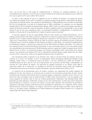 La Inversión Extranjera Directa en América Latina y el Caribe • 2012
103
maíz, con los que tiene un alto grado de complementación y conforman un complejo productivo con una
racionalidad técnica específica. Es por ello que las mismas tendencias de modernización productiva que se observan
en la soja se aprecian en los otros cultivos de la rotación.
En 2010, el área cultivada de soja en la Argentina era de 18 millones de hectáreas y la producción alcanzó
52,6 millones de toneladas, de las cuales 13,6 millones se exportaron en grano (el equivalente a 4.986 millones de dólares).
Hacia finales de la década anterior, esta actividad era desarrollada por 73.000 productores (el 6% de ellos era responsable
del 54% de la producción) y un total de 36 empresas que en 2008 se dedicaban a la molienda, con una capacidad
instalada total de 146.527 toneladas de molienda diaria (Adreani, 2008). Gracias a la utilización de equipos avanzados en
materia de trituración (extracción a través de solventes), las fábricas argentinas están muy automatizadas y tiene un gran
tamaño, lo que las hace muy competitivas frente a sus equivalentes brasileñas o estadounidenses. A excepción de la
Argentina, la mayor parte de la soja producida en la región se exporta en grano sin procesar10
.
El mercado argentino de soja ha experimentado desde los años noventa una rápida transformación, con las
empresas transnacionales reforzando su presencia. Después de la compra de la empresa local Guipeba en 1995 por la
brasileña Ceval, la empresa familiar Oleaginosa Moreno fue comprada en 1997 por Glencore, una multinacional de
origen suizo. Posteriormente, durante la década de 2000, las mayores empresas de molienda de granos continuaron
invirtiendo hasta un monto de alrededor de 450 millones de dólares en 2005-2006, con inversiones complementarias
en infraestructura logística y portuaria que implicaron más de 900 millones de dólares adicionales. A la cabeza de
esta expansión estuvo la transnacional Bunge (actualmente el mayor procesador del país, cuya nueva planta tendría
una capacidad diaria de procesamiento de 30.000 toneladas métricas), seguida por Cargill, los grupos locales AGD y
Molinos Río de La Plata y la trasnacional europea Louis Dreyfus Commodities (LDC). Hacia finales de la década
anterior, cinco empresas concentraban el 81% de la capacidad de molienda (Bunge, Cargill, Molinos Rio de la Plata,
Vicentin y LDC), cuatro de las cuales son de capitales extranjeros (véase el cuadro III.4).
Este movimiento podría acentuarse en los próximos años, dado el creciente interés de empresas chinas por
instalarse en el sector. Por ejemplo, en 2011 la megaempresa estatal Heilongjiang Beidahuang Nongken Group
Company intentó entrar a la producción directa de granos y de otros alimentos por medio del arriendo de
300.000 hectáreas de tierra, para lo cual inició negociaciones con la provincia de Río Negro, contemplando una
inversión de 1.500 millones de dólares. Esta operación ha quedado paralizada en los últimos meses dada la
repercusión política de la transacción. La estrategia de atracción de inversiones parece haber sido modificada
recientemente para priorizar inversiones en plantas industriales y obras de infraestructura (Nelson, 2012).
La existencia de los denominados pools de siembra constituye una singularidad del modelo argentino de
producción de soja. Este esquema se caracteriza por la existencia de inversionistas provenientes de otros sectores
económicos que contratan conocimientos técnicos, alquilan equipos y maquinarias, arriendan tierras y hacen un uso
masivo de nuevas tecnologías como la siembra directa, el doble cultivo (soja de primera y soja de segunda) y los
nuevos paquetes de insumos sobre la base de semillas genéticamente modificadas (soja Roundup Ready (RR)),
herbicidas asociados (glifosato) y fertilizantes. Aunque no hay cifras sistematizadas, se estima que existen importantes
flujos de IED que se canalizan a través de este sistema al sector sojero argentino. Este mecanismo ha permitido el
surgimiento de grandes empresas productoras que han expandido sus operaciones en la Argentina, Bolivia (Estado
Plurinacional de), el Brasil, el Paraguay y el Uruguay, como son los casos del Grupo Los Grobo o de la empresa El
Tejar S.A., de capital cerrado, respaldada por el fondo londinense de cobertura Altima Partners LLP y el grupo de
capital riesgo The Capital Group Companies.
10
En la temporada 2007, en el Brasil solo se industrializó el 52% de la producción, mientras que la Argentina procesó el 71% de su
producción bajo la forma de harinas y aceite. El Uruguay es el caso opuesto: solo industrializa el 5%, mientras que el 95% se exporta
en grano.
 