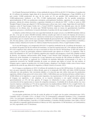 La Inversión Extranjera Directa en América Latina y el Caribe • 2012
105
En el Estado Plurinacional de Bolivia, el área sembrada de soja en 2010 era de 922.115 hectáreas y la producción
de 1,9 millones de toneladas. Según datos de la Asociación de Productores de Oleaginosas y Trigo (ANAPO), en el
país existen 14.000 productores de soja, de los cuales un 2% son grandes (300 explotaciones), un 20%
(2.800 explotaciones) medianos y un 78% (11.000 explotaciones) pequeños. De los grandes productores,
aproximadamente el 90% son productores extranjeros, principalmente brasileños, argentinos y, en menor medida,
peruanos, además de colonos menonitas y japoneses instalados en la década de 195011
. A ellos se sumó en 2005
Shanghai Pengxin Group, que adquirió 12.500 hectáreas para cultivar soja, maíz y sorgo. Según datos de Land Matrix,
empresas como El Tejar-Campos Verdes Ltd. o Cresud SACIFYA (Argentina) han obtenido poco más de 20.000
hectáreas en los últimos años. Se estima que 700.000 hectáreas están en manos de agroindustriales brasileños,
argentinos, peruanos y colombianos, la mayoría destinada a la producción de soja transgénica (Urioste, 2011).
La industria aceitera boliviana tiene una capacidad instalada de acopio cercana a las 800.000 toneladas métricas
por año, a las que se suman 200.000 toneladas métricas anuales que están en manos de empresas de servicios y
productores particulares de soja. El sector industrial se orienta hacia la exportación y opera por medio de siete plantas
procesadoras que en conjunto tienen una capacidad instalada de procesamiento de 1.916.000 toneladas métricas por
año. De estas plantas, cuatro son de origen extranjero: ADM-SAO S.A (Estados Unidos), Gravetal Bolivia (Colombia y
Estados Unidos), Industrias de Aceites S.A. (Bolivia (Estado Plurinacional de) y Perú) y Cargill (Estados Unidos).
En el caso del Paraguay, en la temporada 2010-2011 la superficie sembrada fue de 2,9 millones de hectáreas, con
un volumen de producción de 8,6 millones de toneladas y un total de exportaciones de 2.294 millones de dólares. El
87% de la superficie total cultivada con soja se encuentra en fincas de más de 100 hectáreas. El 90% del acopio de
soja y granos lo hacen las principales empresas multinacionales que operan en el Brasil y la Argentina. Ante la
restricción adoptada en 2011 por el Gobierno argentino para exportar soja paraguaya a través del complejo aceitero
de Rosario, las empresas internacionales ADM, Bunge y Louis Dreyfus están instalando en el Paraguay grandes
fábricas de aceite orientadas a la exportación, lo que representa una inversión de 280 millones de dólares. Con la
instalación de esas plantas, se superarán los 4 millones de toneladas dedicadas exclusivamente a la soja, y la
exportación alcanzaría las 760.000 toneladas de aceite, un volumen que triplica el actual. De esta manera, el
Paraguay aspira a superar en producción a la Unión Europea y desplazar a los Estados Unidos como el tercer mayor
productor de aceite de soja, detrás de la Argentina y el Brasil (América Economía, 2012).
En el Uruguay se produjeron en 2010 1,8 millones de toneladas de soja en 863,200 hectáreas. El cultivo de soja
tuvo una gran expansión durante la última década, pues en la temporada 2001-2002 solo había 28.900 hectáreas
cultivadas con este producto. Este crecimiento obedece a la atracción que este cultivo tiene para los productores
argentinos, debido al bajo precio de la tierra (entre 2.000 y 5.000 dólares por una hectárea de buena calidad, frente a
10.000 dólares en la Argentina) y a que no existen impuestos a las exportaciones. El 54% de quienes cultivan soja en
el Uruguay son argentinos, y seis empresas, en su mayoría extranjeras o con capital extranjero, plantan
aproximadamente un 25% del área agrícola. El Uruguay no industrializa la soja y presenta un alto grado de
concentración de las exportaciones en manos de compañías extranjeras. A mediados de la década anterior, las cinco
mayores empresas controlaban un 77% de las exportaciones: las estadounidenses ADM (21,5%) y Cargill (18,6%), las
empresas argentinas Agronegocios del Plata (15%) y Pérez Companc (11%), y Uruagri, (10,6%) del grupo francés
Dreyfus (Zibechi, 2008).
Aceite de palma
Los principales productores de fruta de aceite de palma en la región son los países centroamericanos (36%),
Colombia (26%), el Ecuador (15%) y el Brasil (11%). En Centroamérica sobresalen Honduras (13%) y Guatemala
(10%). Los principales exportadores en 2010 fueron Honduras (183.000 toneladas), Ecuador (146.000 toneladas),
Guatemala (153.000 toneladas), Costa Rica (132.000 toneladas) y Colombia (90.000 toneladas). Entre 2006 y 2010 el
área cultivada se expandió significativamente en México (un 44%, equivalente a 9.700 hectáreas) y en Centroamérica
(un 34%, equivalente a 64.715 hectáreas).
11
Los antes mencionados tendrían en conjunto un 40% de la tierra bajo cultivo (Pérez, 2008).
 